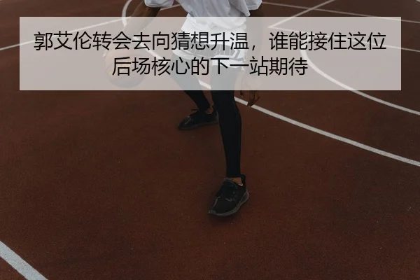 郭艾伦转会去向猜想升温，谁能接住这位后场核心的下一站期待